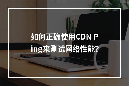如何正确使用CDN Ping来测试网络性能?