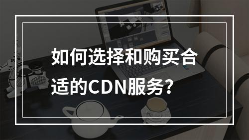 如何选择和购买合适的CDN服务?
