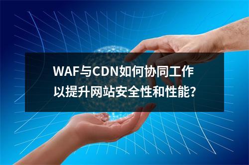 WAF与CDN如何协同工作以提升网站安全性和性能?
