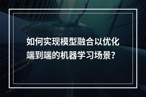 如何实现模型融合以优化端到端的机器学习场景?