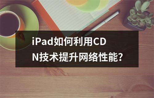 iPad如何利用CDN技术提升网络性能?