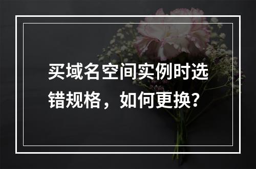 买域名空间实例时选错规格,如何更换?