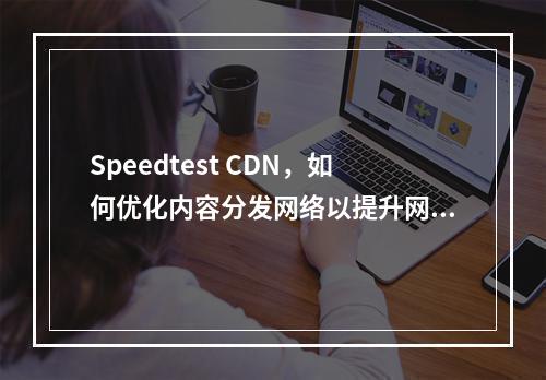 Speedtest CDN,如何优化内容分发网络以提升网页加载速度?