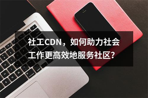 社工CDN,如何助力社会工作更高效地服务社区?