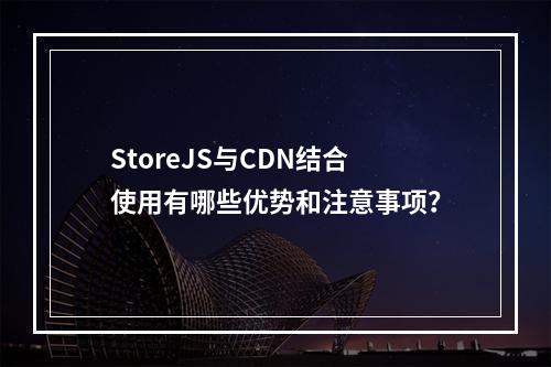 StoreJS与CDN结合使用有哪些优势和注意事项?