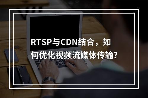RTSP与CDN结合,如何优化视频流媒体传输?