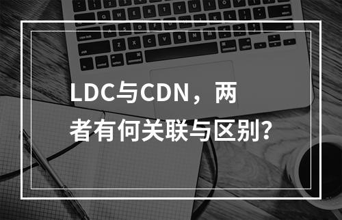 LDC与CDN,两者有何关联与区别?