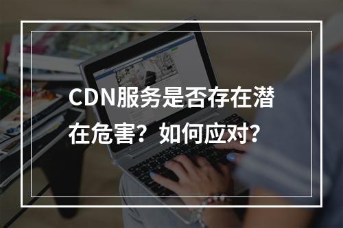 CDN服务是否存在潜在危害?如何应对?