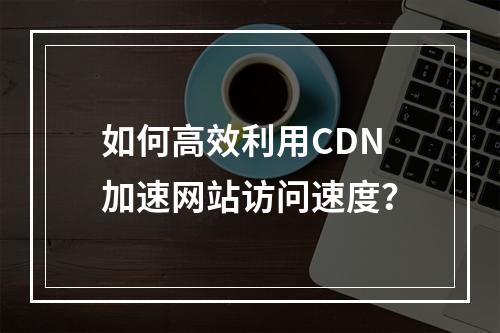 如何高效利用CDN加速网站访问速度?