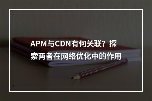 APM与CDN有何关联?探索两者在网络优化中的作用