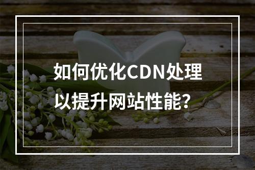 如何优化CDN处理以提升网站性能?