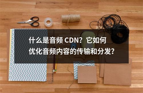 什么是音频 CDN?它如何优化音频内容的传输和分发?