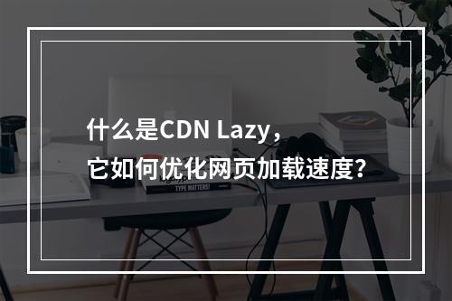 什么是CDN Lazy,它如何优化网页加载速度?