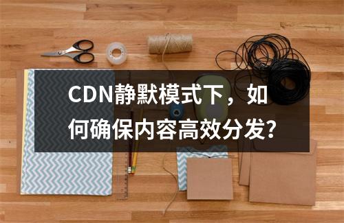 CDN静默模式下,如何确保内容高效分发?