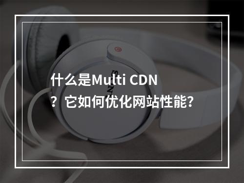 什么是Multi CDN?它如何优化网站性能?