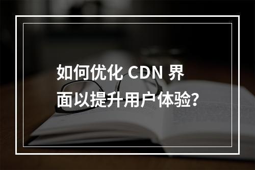如何优化 CDN 界面以提升用户体验?
