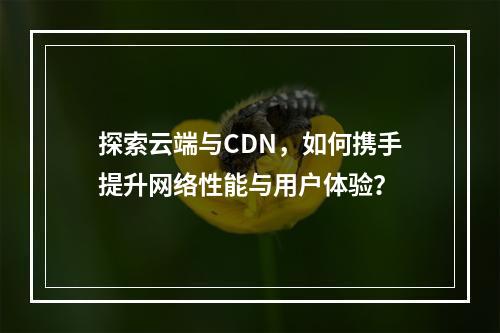 探索云端与CDN,如何携手提升网络性能与用户体验?