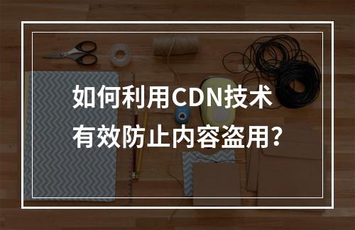 如何利用CDN技术有效防止内容盗用?