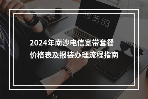 2024年南沙电信宽带套餐价格表及报装办理流程指南
