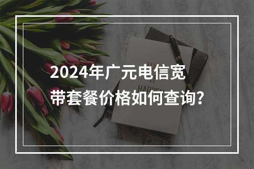 2024年广元电信宽带套餐价格如何查询？