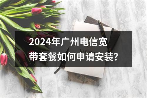 2024年广州电信宽带套餐如何申请安装？