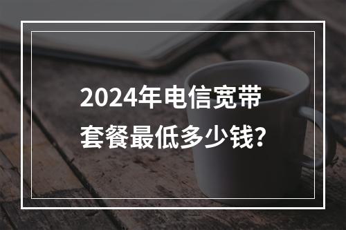 2024年电信宽带套餐最低多少钱？