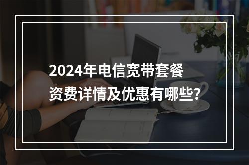 2024年电信宽带套餐资费详情及优惠有哪些？