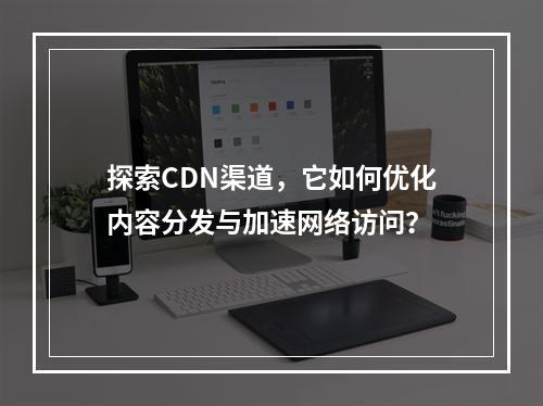 探索CDN渠道,它如何优化内容分发与加速网络访问?