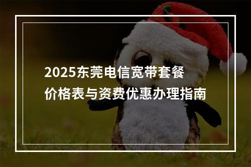 2025东莞电信宽带套餐价格表与资费优惠办理指南
