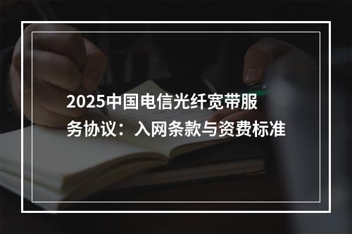 2025中国电信光纤宽带服务协议：入网条款与资费标准