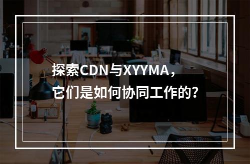 探索CDN与XYYMA,它们是如何协同工作的?