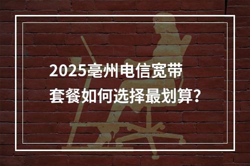 2025亳州电信宽带套餐如何选择最划算？