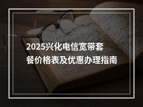 2025兴化电信宽带套餐价格表及优惠办理指南