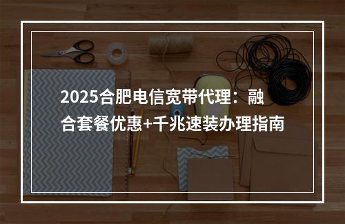 2025合肥电信宽带代理：融合套餐优惠+千兆速装办理指南