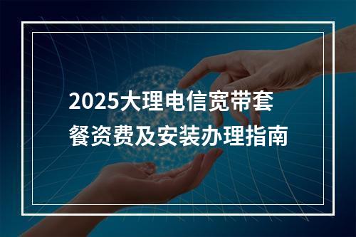 2025大理电信宽带套餐资费及安装办理指南