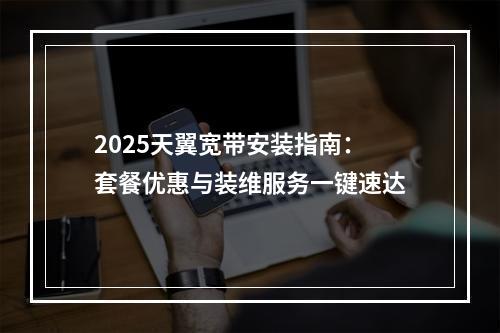2025天翼宽带安装指南：套餐优惠与装维服务一键速达