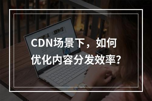 CDN场景下,如何优化内容分发效率?