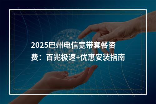 2025巴州电信宽带套餐资费：百兆极速+优惠安装指南