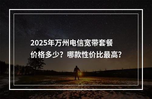 2025年万州电信宽带套餐价格多少？哪款性价比最高？