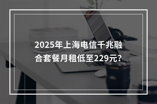 2025年上海电信千兆融合套餐月租低至229元？