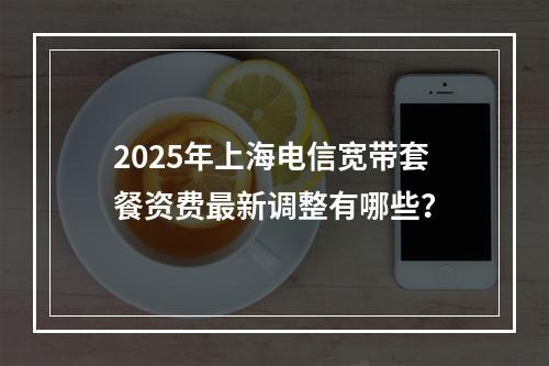 2025年上海电信宽带套餐资费最新调整有哪些？