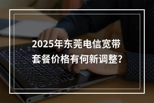 2025年东莞电信宽带套餐价格有何新调整？