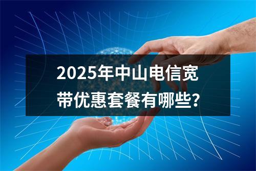 2025年中山电信宽带优惠套餐有哪些？