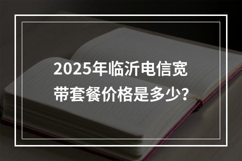 2025年临沂电信宽带套餐价格是多少？