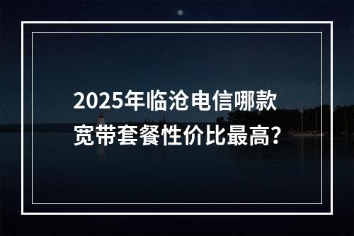 2025年临沧电信哪款宽带套餐性价比最高？