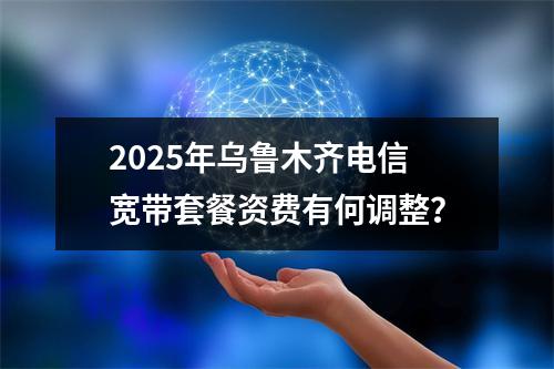 2025年乌鲁木齐电信宽带套餐资费有何调整？