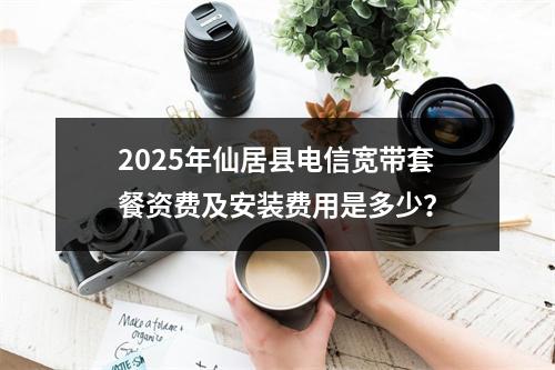 2025年仙居县电信宽带套餐资费及安装费用是多少？