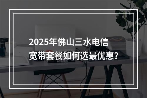 2025年佛山三水电信宽带套餐如何选最优惠？