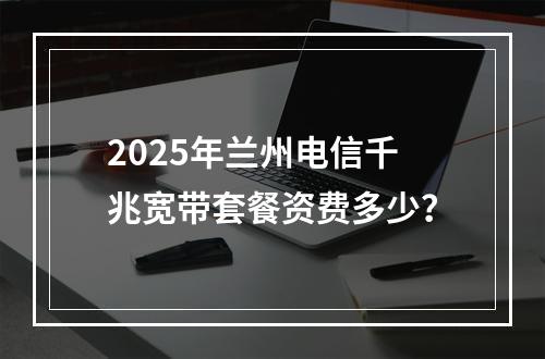 2025年兰州电信千兆宽带套餐资费多少？