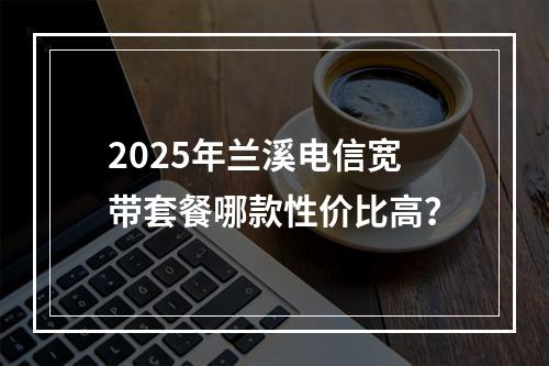 2025年兰溪电信宽带套餐哪款性价比高？
